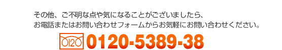 その他、ご不明な点や気になることがございましたら、お気軽にお問い合わせください。【フリーダイヤル】0120-5389-38