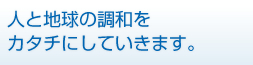 人と地球の調和をカタチにしていきます。