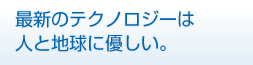 最新のテクノロジーは人と地球に優しい。