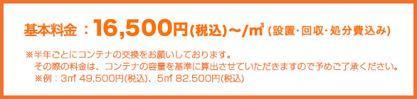 16,500円～/㎥　(設置・回収・処分費込み)※3ヶ月に1回を目安に1度回収させていただきます。