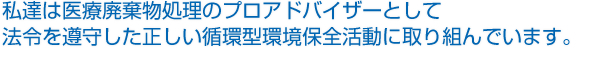 私達は医療廃棄物処理のプロアドバイザーとして法令を遵守した正しい循環型環境保全活動に取り組んでいます。