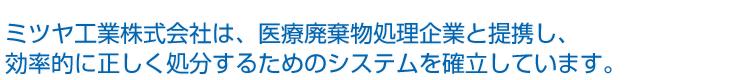 ミツヤ工業株式会社は、医療廃棄物処理企業と提携し、効率的に正しく処分するためのシステムを確立しています。