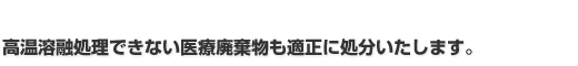 高温溶融処理できない医療廃棄物も適正に処分いたします。 