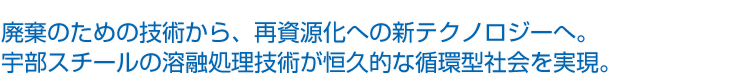 廃棄のための技術から、再資源化への新テクノロジーへ。宇部スチールの溶融処理技術が恒久的な循環型社会を実現。