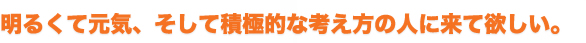 明るくて元気、そして積極的な考え方の人に来て欲しい。